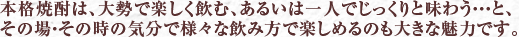 本格焼酎は、大勢で楽しく飲む、あるいは一人でじっくりと味わう・・・と、その場・その時の気分で様々な飲み方で楽しめるのも大きな魅力です。